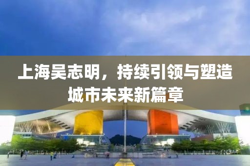 上海吳志明，持續(xù)引領(lǐng)與塑造城市未來新篇章