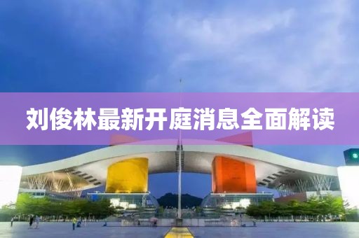 劉俊林最新開庭消息全面解讀