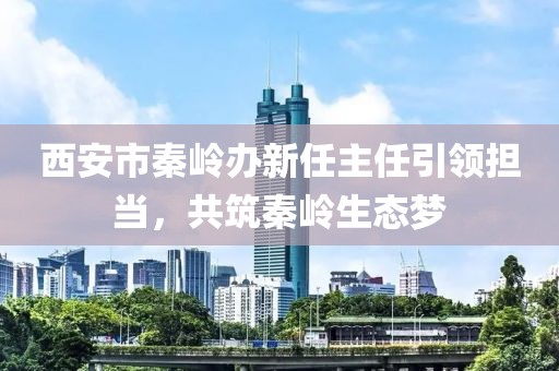 西安市秦嶺辦新任主任引領(lǐng)擔(dān)當(dāng)，共筑秦嶺生態(tài)夢