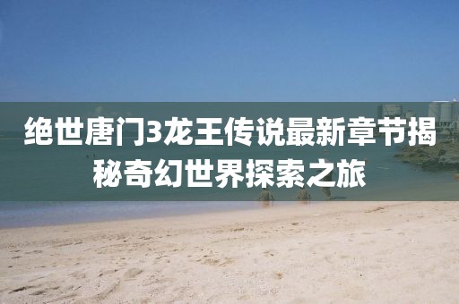 絕世唐門3龍王傳說最新章節(jié)揭秘奇幻世界探索之旅