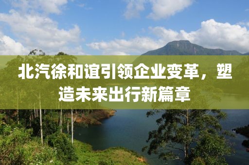 北汽徐和誼引領(lǐng)企業(yè)變革，塑造未來出行新篇章