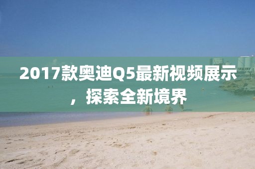 2017款奧迪Q5最新視頻展示，探索全新境界