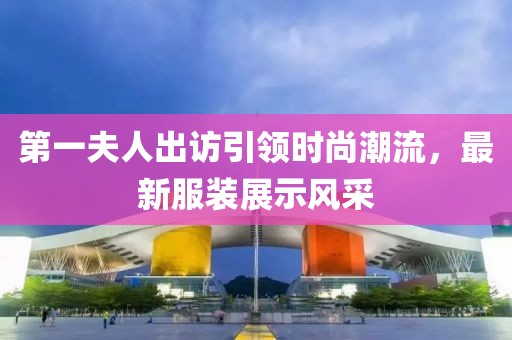 第一夫人出訪(fǎng)引領(lǐng)時(shí)尚潮流，最新服裝展示風(fēng)采