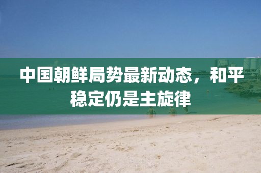 中國朝鮮局勢最新動態(tài)，和平穩(wěn)定仍是主旋律
