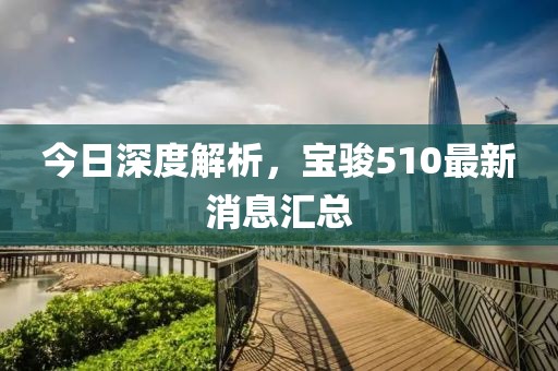 今日深度解析，寶駿510最新消息匯總