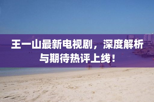 王一山最新電視劇，深度解析與期待熱評(píng)上線！