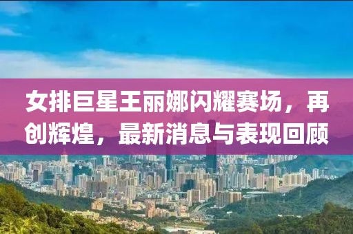女排巨星王麗娜閃耀賽場，再創(chuàng)輝煌，最新消息與表現回顧