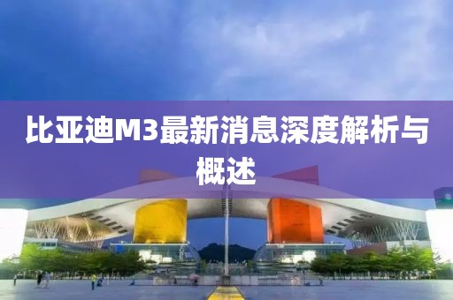 比亞迪M3最新消息深度解析與概述