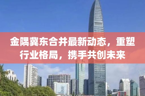 金隅冀東合并最新動(dòng)態(tài)，重塑行業(yè)格局，攜手共創(chuàng)未來(lái)
