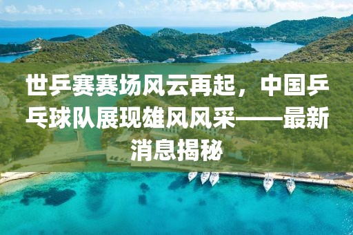 世乒賽賽場(chǎng)風(fēng)云再起，中國(guó)乒乓球隊(duì)展現(xiàn)雄風(fēng)風(fēng)采——最新消息揭秘