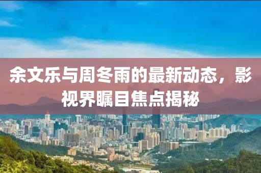 余文樂與周冬雨的最新動態(tài)，影視界矚目焦點揭秘