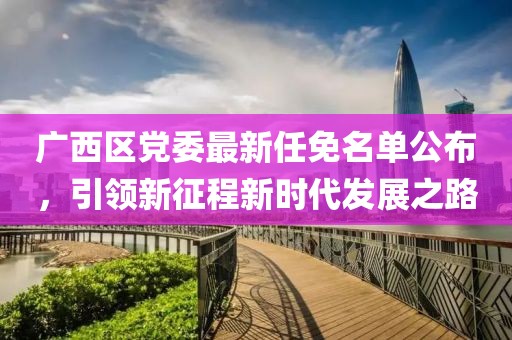 廣西區(qū)黨委最新任免名單公布，引領(lǐng)新征程新時代發(fā)展之路