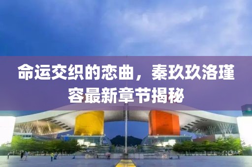 命運(yùn)交織的戀曲，秦玖玖洛瑾容最新章節(jié)揭秘