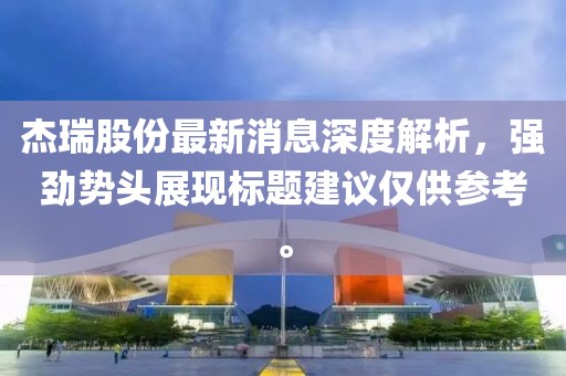 杰瑞股份最新消息深度解析，強(qiáng)勁勢(shì)頭展現(xiàn)標(biāo)題建議僅供參考。