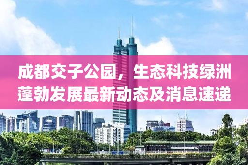 成都交子公園，生態(tài)科技綠洲蓬勃發(fā)展最新動(dòng)態(tài)及消息速遞