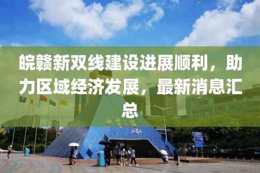 皖贛新雙線建設(shè)進(jìn)展順利，助力區(qū)域經(jīng)濟發(fā)展，最新消息匯總