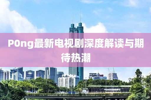 P0ng最新電視劇深度解讀與期待熱潮