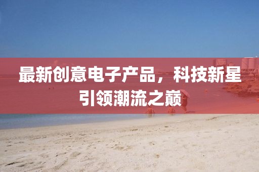 最新創(chuàng)意電子產(chǎn)品，科技新星引領(lǐng)潮流之巔