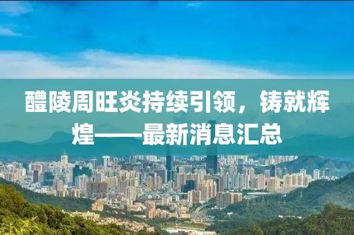 醴陵周旺炎持續(xù)引領(lǐng)，鑄就輝煌——最新消息匯總