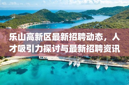 樂山高新區(qū)最新招聘動(dòng)態(tài)，人才吸引力探討與最新招聘資訊