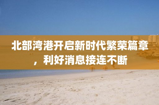 北部灣港開(kāi)啟新時(shí)代繁榮篇章，利好消息接連不斷