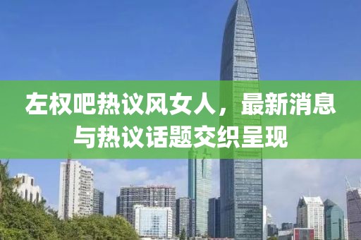 左權吧熱議風女人，最新消息與熱議話題交織呈現