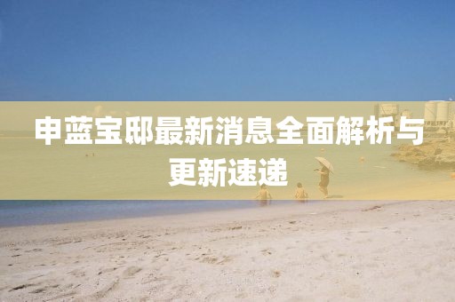 申藍寶邸最新消息全面解析與更新速遞