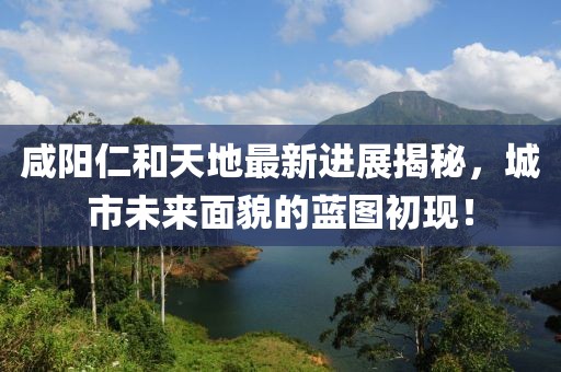 咸陽(yáng)仁和天地最新進(jìn)展揭秘，城市未來(lái)面貌的藍(lán)圖初現(xiàn)！