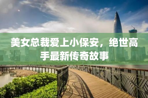美女總裁愛上小保安，絕世高手最新傳奇故事