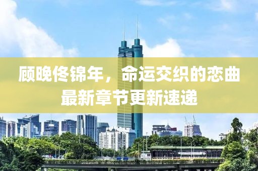 顧晚佟錦年，命運(yùn)交織的戀曲最新章節(jié)更新速遞