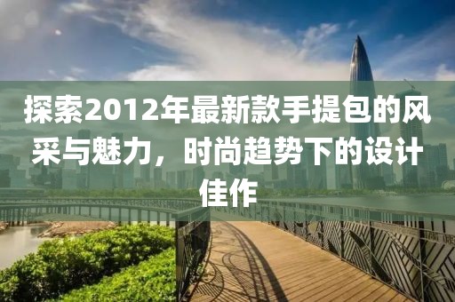 探索2012年最新款手提包的風(fēng)采與魅力，時(shí)尚趨勢(shì)下的設(shè)計(jì)佳作