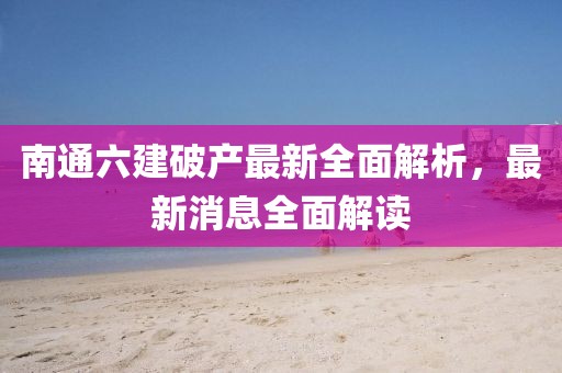 南通六建破產(chǎn)最新全面解析，最新消息全面解讀