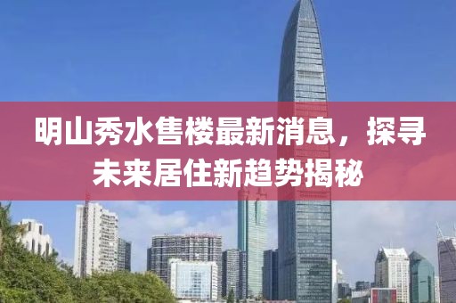明山秀水售樓最新消息，探尋未來居住新趨勢揭秘