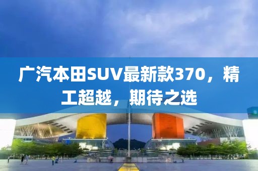廣汽本田SUV最新款370，精工超越，期待之選