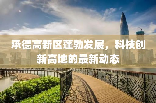 承德高新區(qū)蓬勃發(fā)展，科技創(chuàng)新高地的最新動(dòng)態(tài)