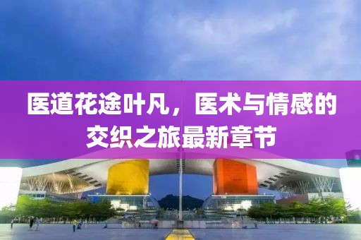 醫(yī)道花途葉凡，醫(yī)術與情感的交織之旅最新章節(jié)