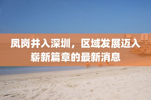 鳳崗并入深圳，區(qū)域發(fā)展邁入嶄新篇章的最新消息