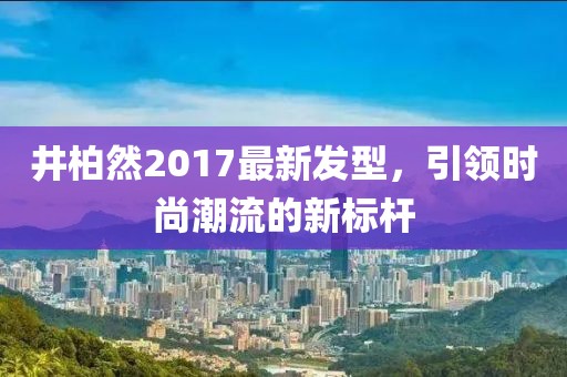 井柏然2017最新發(fā)型，引領(lǐng)時尚潮流的新標(biāo)桿