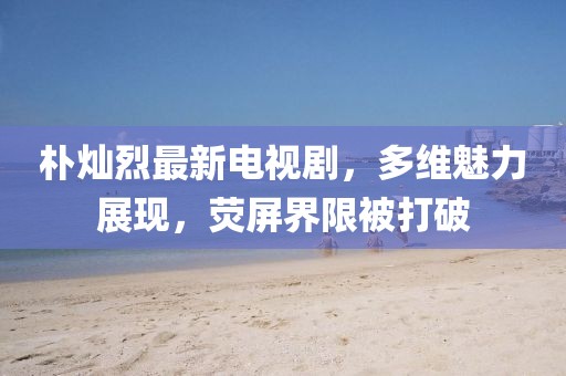 樸燦烈最新電視劇，多維魅力展現(xiàn)，熒屏界限被打破