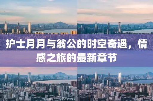 護(hù)士月月與翁公的時(shí)空奇遇，情感之旅的最新章節(jié)