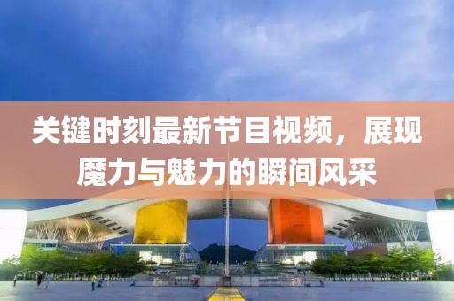 關(guān)鍵時(shí)刻最新節(jié)目視頻，展現(xiàn)魔力與魅力的瞬間風(fēng)采