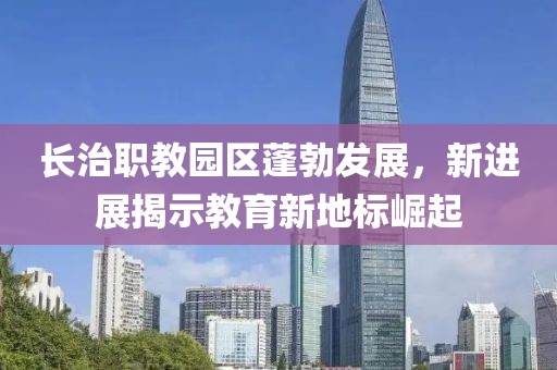 長治職教園區(qū)蓬勃發(fā)展，新進展揭示教育新地標崛起