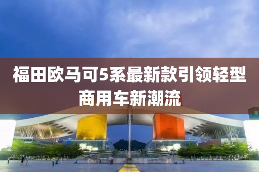 福田歐馬可5系最新款引領(lǐng)輕型商用車新潮流