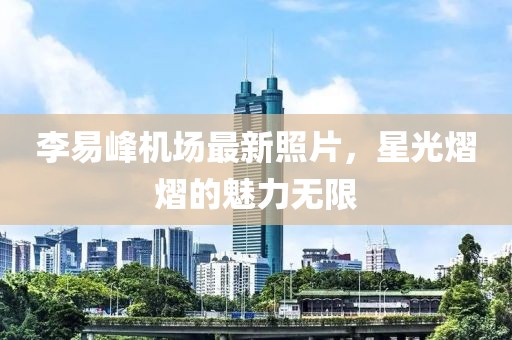 李易峰機場最新照片，星光熠熠的魅力無限