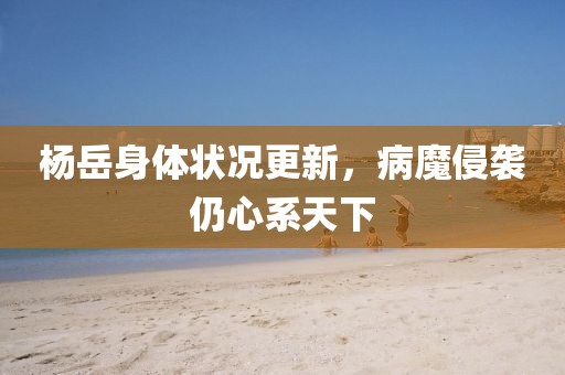 楊岳身體狀況更新，病魔侵襲仍心系天下
