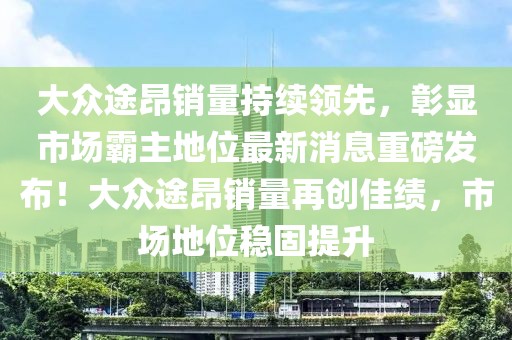 大眾途昂銷量持續(xù)領(lǐng)先，彰顯市場(chǎng)霸主地位最新消息重磅發(fā)布！大眾途昂銷量再創(chuàng)佳績(jī)，市場(chǎng)地位穩(wěn)固提升