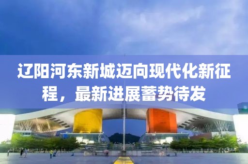 遼陽河?xùn)|新城邁向現(xiàn)代化新征程，最新進(jìn)展蓄勢待發(fā)