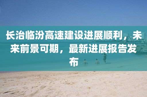 長治臨汾高速建設(shè)進展順利，未來前景可期，最新進展報告發(fā)布