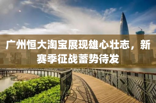 廣州恒大淘寶展現(xiàn)雄心壯志，新賽季征戰(zhàn)蓄勢待發(fā)