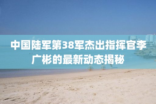 中國陸軍第38軍杰出指揮官李廣彬的最新動態(tài)揭秘